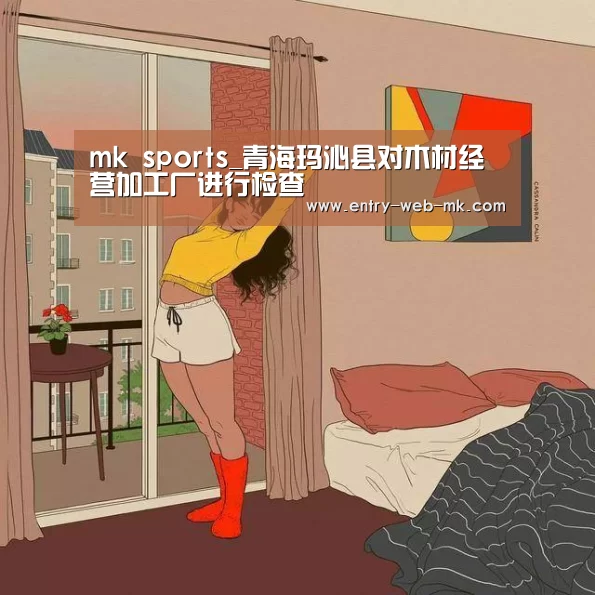 mk sports_青海玛沁县对木材经营加工厂进行检查(图2) mk sports