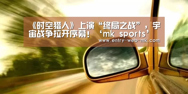 《时空猎人》上演“终局之战”,宇宙战争拉开序幕!‘mk sports’(图2) mk体育平台